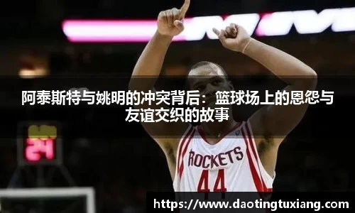 阿泰斯特与姚明的冲突背后：篮球场上的恩怨与友谊交织的故事