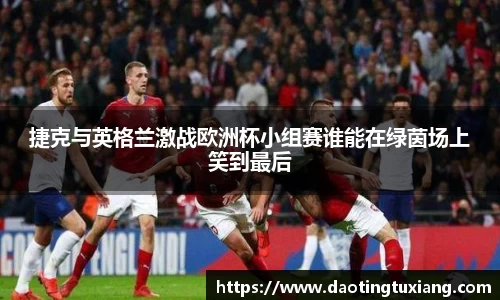 捷克与英格兰激战欧洲杯小组赛谁能在绿茵场上笑到最后